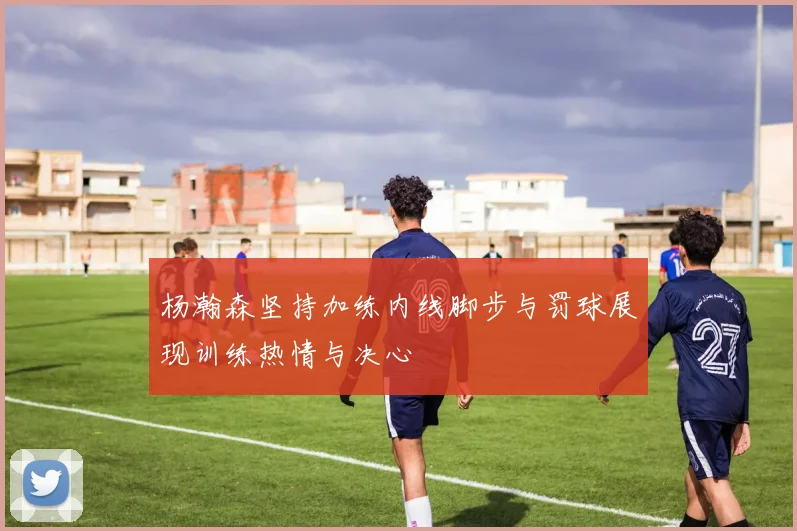 杨瀚森坚持加练内线脚步与罚球展现训练热情与决心