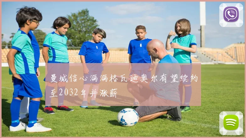 曼城信心满满格瓦迪奥尔有望续约至2032年并涨薪