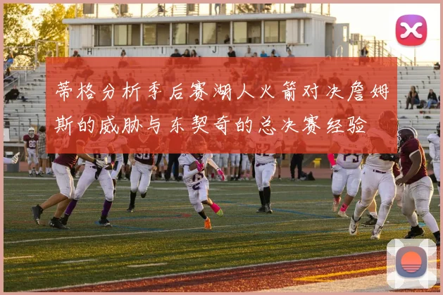 蒂格分析季后赛湖人火箭对决詹姆斯的威胁与东契奇的总决赛经验
