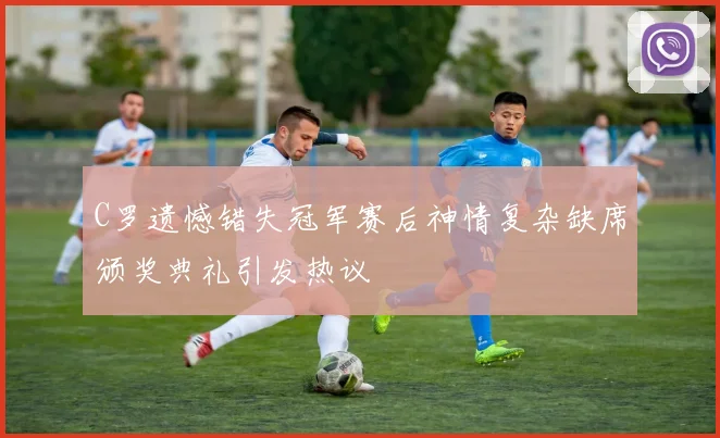 C罗遗憾错失冠军赛后神情复杂缺席颁奖典礼引发热议