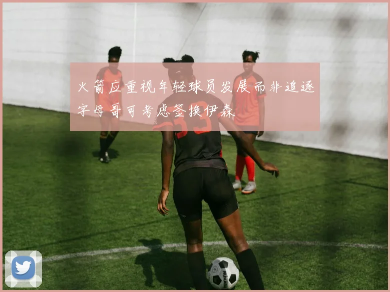 火箭应重视年轻球员发展而非追逐字母哥可考虑签换伊森