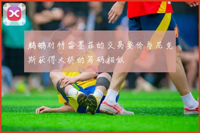 鹈鹕对特雷墨菲的交易要价与尼克斯获得大桥的筹码相似