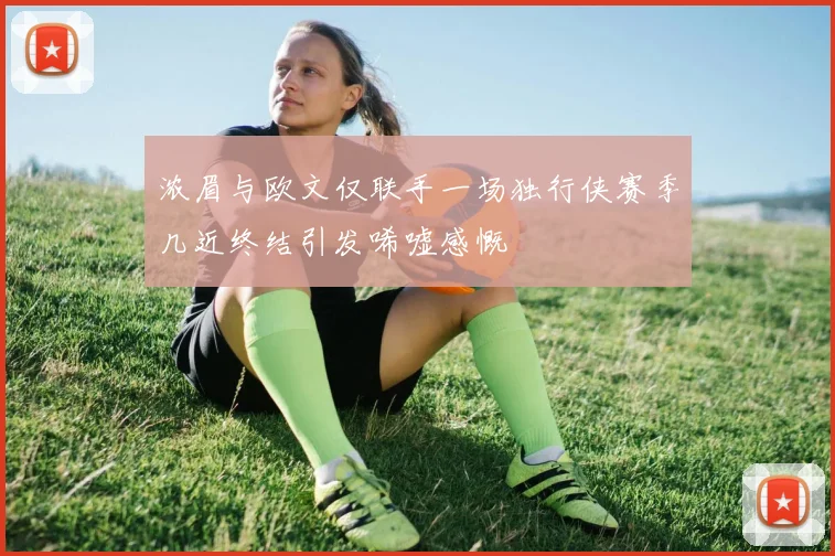 浓眉与欧文仅联手一场独行侠赛季几近终结引发唏嘘感慨