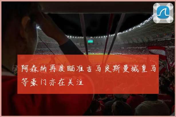 阿森纳再度瞄准吉马良斯曼城皇马等豪门亦在关注