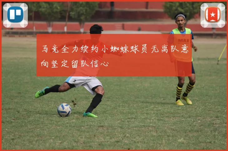 马竞全力续约小蜘蛛球员无离队意向坚定留队信心