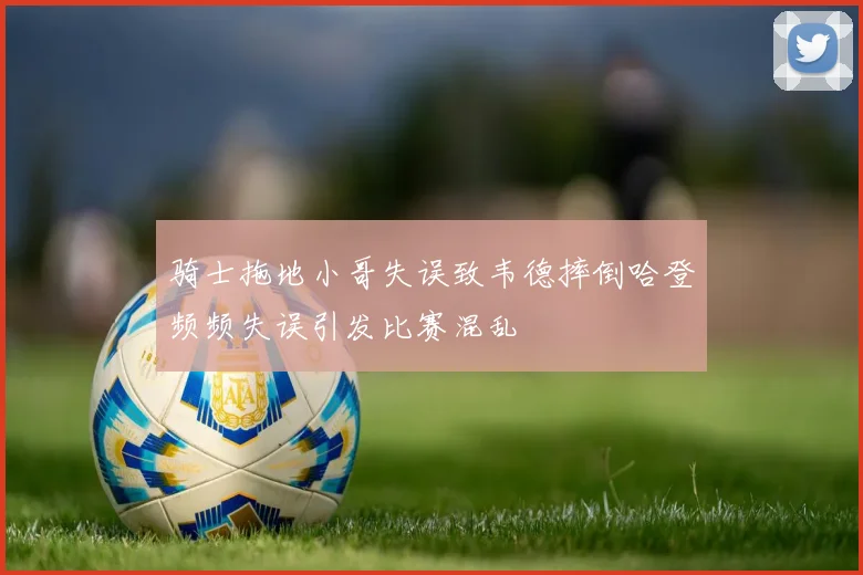 骑士拖地小哥失误致韦德摔倒哈登频频失误引发比赛混乱