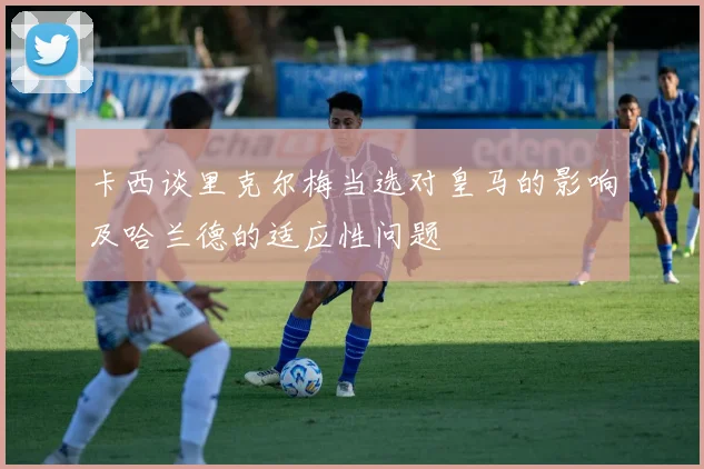 卡西谈里克尔梅当选对皇马的影响及哈兰德的适应性问题