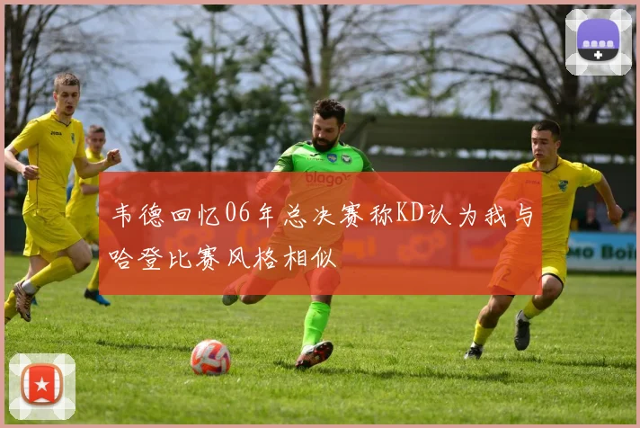 韦德回忆06年总决赛称KD认为我与哈登比赛风格相似