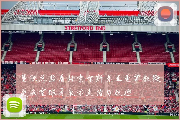曼联总监看好索尔斯克亚重掌教鞭更衣室球员表示支持与欢迎