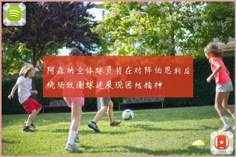 阿森纳全体球员将在对阵伯恩利后绕场致谢球迷展现团结精神