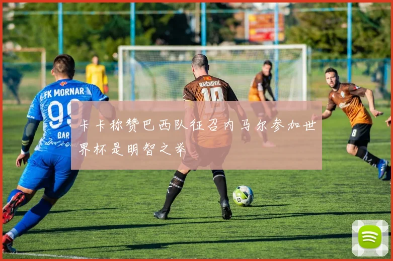 卡卡称赞巴西队征召内马尔参加世界杯是明智之举