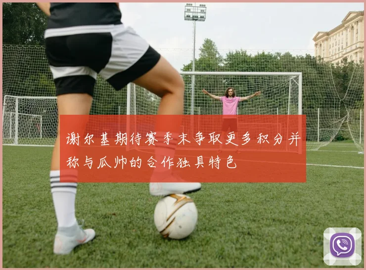 谢尔基期待赛季末争取更多积分并称与瓜帅的合作独具特色