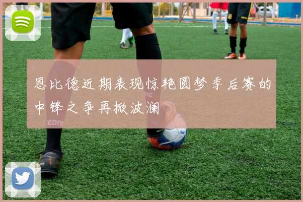 恩比德近期表现惊艳圆梦季后赛的中锋之争再掀波澜