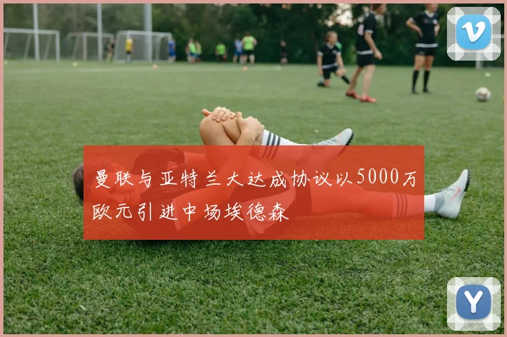 曼联与亚特兰大达成协议以5000万欧元引进中场埃德森